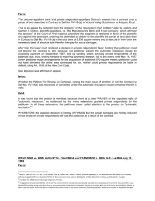 Facts:
The petioner-appellant bank and private respondent-appellees Diokno’s entered into a contract over a
parcel of land described in Contract to Sell No. VV-18-(a) in Victoria Valley Subdivision in Antipolo, Rizal.
This is an appeal by certiorari from the decision2
of the respondent court entitled "Jose W. Diokno and
Carmen I. Diokno, plaintiffs-appellees, vs. The Manufacturers Bank and Trust Company, which affirmed
the decision3
of the Court of First Instance wherefore the judgment is rendered in favor of the plaintiffs
and against the defendant, ordering the defendant to deliver to the plaintiffs the parcel of land described
in Contract to Sell No. VV-18-(a) in the total area of 5,936 square meters and to execute in their favor the
necessary deed of absolute sale therefor then pay for actual damages.
After trial, the lower court rendered a decision in private respondents' favor, holding that petitioner could
not rescind the contract to sell, because: (a) petitioner waived the automatic rescission clause by
accepting payment on September 1967, and by sending letters advising private respondents of the
balances due, thus, looking forward to receiving payments thereon; (b) in any event, until May 18, 1977
(when petitioner made arrangements for the acquisition of additional 870 square meters) petitioner could
not have delivered the entire area contracted for, so, neither could private respondents be liable in
default, citing Art. 1189 of the New Civil Code.
Said Decision was affirmed on appeal.
Issue:
Whether the Petition For Review on Certiorari, raising the main issue of whether or not the Contract to
Sell No. VV-18(a) was rescinded or cancelled, under the automatic rescission clause contained therein is
valid.
Held:
It was found that the petition is meritless because there is a clear WAIVER of the stipulated right of
"automatic rescission," as evidenced by the many extensions granted private respondents by the
petitioner. In all these extensions, the petitioner never called attention to the proviso on "automatic
rescission." 4
WHEREFORE the assailed decision is hereby AFFIRMED but the actual damages are hereby reduced
minus whatever private respondents still owe the petitioner as a result of the contract.
IRENE DINO vs. HON. AUGUSTO L. VALENCIA and FRANCISCO L. ONG, G.R.. L-43886 July 19,
1989
Facts:
2
May 31, 1984 in CA-G.R. CV No. 67205 entitled "Jose W. Diokno and Carmen I. Diokno, plaintiffs-appellees, vs. The Manufacturers Bank and Trust Company,
defendant-appellant.(Penned by Justice Porfirio V. Sison concurred in by Justices Abdulwahid A. Bidin, Marcelino R. Veloso, and Desiderio P. Jurado.)
3
Civil Case No. 19660 (penned by Judge Gregorio G. Pineda.)
4
Paragraph (e) of Contract to Sell No. VV-18 (a): The contract shall be considered automatically rescinded and cancelled and of no further force and effect upon
failure of the vendee to pay when due, three or more consecutive installments as stipulated therein or to comply with any of the terms and conditions thereof, in
which case the vendor shall have right to resell the said parcel of land to any person interested, forfeiting payments made by the vendee as liquidated damages.
 
