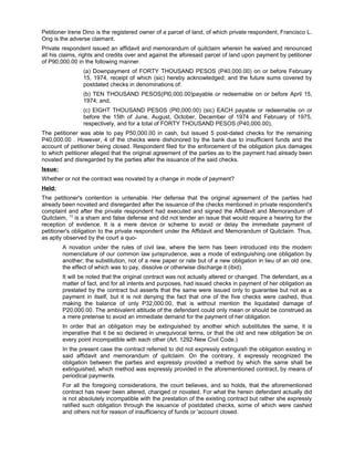 Petitioner Irene Dino is the registered owner of a parcel of land, of which private respondent, Francisco L.
Ong is the adverse claimant.
Private respondent issued an affidavit and memorandum of quitclaim wherein he waived and renounced
all his claims, rights and credits over and against the aforesaid parcel of land upon payment by petitioner
of P90,000.00 in the following manner.
(a) Downpayment of FORTY THOUSAND PESOS (P40,000.00) on or before February
15, 1974, receipt of which (sic) hereby acknowledged; and the future sums covered by
postdated checks in denominations of:
(b) TEN THOUSAND PESOS(Pl0,000.00)payable or redeemable on or before April 15,
1974; and,
(c) EIGHT THOUSAND PESOS (Pl0,000.00) (sic) EACH payable or redeemable on or
before the 15th of June, August, October, December of 1974 and February of 1975,
respectively, and for a total of FORTY THOUSAND PESOS (P40,000.00),
The petitioner was able to pay P50,000.00 in cash, but issued 5 post-dated checks for the remaining
P40,000.00 . However, 4 of the checks were dishonored by the bank due to insufficient funds and the
account of petitioner being closed. Respondent filed for the enforcement of the obligation plus damages
to which petitioner alleged that the original agreement of the parties as to the payment had already been
novated and disregarded by the parties after the issuance of the said checks.
Issue:
Whether or not the contract was novated by a change in mode of payment?
Held:
The petitioner's contention is untenable. Her defense that the original agreement of the parties had
already been novated and disregarded after the issuance of the checks mentioned in private respondent's
complaint and after the private respondent had executed and signed the Affidavit and Memorandum of
Quitclaim, 13
is a sham and false defense and did not tender an issue that would require a hearing for the
reception of evidence. It is a mere device or scheme to avoid or delay the immediate payment of
petitioner's obligation to the private respondent under the Affidavit and Memorandum of Quitclaim. Thus,
as aptly observed by the court a quo-
A novation under the rules of civil law, where the term has been introduced into the modern
nomenclature of our common law jurisprudence, was a mode of extinguishing one obligation by
another; the substitution, not of a new paper or rate but of a new obligation in lieu of an old one,
the effect of which was to pay, dissolve or otherwise discharge it (ibid).
It will be noted that the original contract was not actually altered or changed. The defendant, as a
matter of fact, and for all intents and purposes, had issued checks in payment of her obligation as
prestated by the contract but asserts that the same were issued only to guarantee but not as a
payment in itself, but it is not denying the fact that one of the five checks were cashed, thus
making the balance of only P32,000.00, that is without mention the liquidated damage of
P20,000.00. The ambivalent attitude of the defendant could only mean or should be construed as
a mere pretense to avoid an immediate demand for the payment of her obligation.
In order that an obligation may be extinguished by another which substitutes the same, it is
imperative that it be so declared in unequivocal terms, or that the old and new obligation be on
every point incompatible with each other (Art. 1292-New Civil Code.)
In the present case the contract referred to did not expressly extinguish the obligation existing in
said affidavit and memorandum of quitclaim. On the contrary, it expressly recognized the
obligation between the parties and expressly provided a method by which the same shall be
extinguished, which method was expressly provided in the aforementioned contract, by means of
periodical payments.
For all the foregoing considerations, the court believes, and so holds, that the aforementioned
contract has never been altered, changed or novated. For what the herein defendant actually did
is not absolutely incompatible with the prestation of the existing contract but rather she expressly
ratified such obligation through the issuance of postdated checks, some of which were cashed
and others not for reason of insufficiency of funds or 'account closed.
 