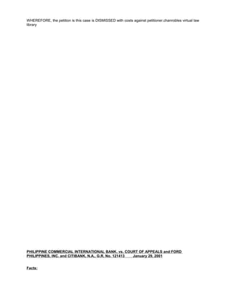 WHEREFORE, the petition is this case is DISMISSED with costs against petitioner.chanrobles virtual law
library
PHILIPPINE COMMERCIAL INTERNATIONAL BANK, vs. COURT OF APPEALS and FORD
PHILIPPINES, INC. and CITIBANK, N.A., G.R. No. 121413 January 29, 2001
Facts:
 