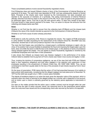 These consolidated petitions involve several fraudulently negotiated checks.
Ford Philippines drew and issued Citibank checks in favor of the Commissioner of Internal Revenue as
payments of its taxes. The said check was deposited to PCIB and was subsequently cleared at Central
Bank. Proceeds of the checks were never received by the Commissioner, but were encashed and
diverted to the accounts of members of a syndicate. The acting Commissioner of Internal Revenue
officially informed Ford that its check in the amount of P4,746,114.41 was not paid to the government or
its authorized agent, hence, Ford has to pay the said amount within 15 days from receipt of the letter,
Ford was forced to make second payment of its taxes. Thus, an action to recover the amounts from the
collecting and drawee banks was filed.
Issue:
Whether or not Ford has the right to recover from the collecting bank (PCIBank) and the drawee bank
(Citibank) the value of the checks intended as payment to the Commissioner of Internal Revenue.
Whethet or not Ford's cause of action already prescribed.
Held:
PCIB failed to verify the authority of Mr. Rivera to negotiate the checks. The neglect of PCIB employees
to verify whether his letter requesting for the replacement of the Citibank Check No. SN-04867 was duly
authorized, showed lack of care and prudence required in the circumstances.
The mere fact that forgery was committed by a drawer-payor’s confidential employee or agent, who by
virtue of his position had unusual facilities to perpetrate the fraud and imposing the forged paper upon the
bank, does not entitle the bank to shift the loss to the drawer-payor, in the absence of some circumstance
raising estoppel against the drawer. The rule applies to checks fraudulently negotiated or diverted by the
confidential employees who hold them in their possession.
It also shows that Citibank as drawee bank was likewise negligent in the performance of its duties.
Citibank failed to establish that its payment of Ford’s checks was made in due course and legally in order.
Thus, invoking the doctrine of comparative negligence, we are of the view that both PCIB and Citibank
failed in their respective obligations and both were negligent in the selection and supervision of their
employees resulting in the encashment of Citibank Check Nos. SN 10597 AND 16508. Thus, we are
constrained to hold them equally liable for the loss of the proceeds of said checks issued by Ford in favor
of the CIR.
On the issue of prescription, PCIB claims that the action of Ford had prescribed because of its inability to
seek judicial relief seasonably, considering that the alleged negligent act took place prior to December 19,
1977 but the relief was sought only in 1983, or seven years thereafter.
The statute of limitations begins to run when the bank gives the depositor notice of the payment, which is
ordinarily when the check is returned to the alleged drawer as a voucher with a statement of his account,
and an action upon a check is ordinarily governed by the statutory period applicable to instruments in
writing.
Our laws on the matter provide that the action upon a written contract must be brought within ten year
from the time the right of action accrues; hence, the reckoning time for the prescriptive period begins
when the instrument was issued and the corresponding check was returned by the bank to its depositor.
MARIO S. ESPINA v. THE COURT OF APPEALS and RENE G. DIAZ G.R. No. 116805 June 22, 2000
Facts:
 
