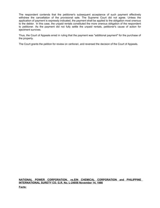 The respondent contends that the petitioner's subsequent acceptance of such payment effectively
withdrew the cancellation of the provisional sale. The Supreme Court did not agree. Unless the
application of payment is expressly indicated, the payment shall be applied to the obligation most onerous
to the debtor. In this case, the unpaid rentals constituted the more onerous obligation of the respondent
to petitioner. As the payment did not fully settle the unpaid rentals, petitioner's cause of action for
ejectment survives.
Thus, the Court of Appeals erred in ruling that the payment was "additional payment" for the purchase of
the property.
The Court grants the petition for review on certiorari, and reversed the decision of the Court of Appeals.
NATIONAL POWER CORPORATION, vs.EIN CHEMICAL CORPORATION and PHILIPPINE
INTERNATIONAL SURETY CO. G.R. No. L-24856 November 14, 1986
Facts:
 