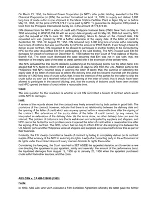 On March 23, 1956, the National Power Corporation (or NPC), after public bidding, awarded to the EIN
Chemical Corporation (or (EIN), the contract formalized on April 19, 1956, to supply and deliver 3,691
long tons of crude sulfur in one shipment to the Maria Cristina Fertilizer Plant in Iligan City on or before
May 10, 1956, for the price of P374,374.91 to be paid by NPC. To guarantee its obligation, EIN posted a
bond from the Philippine International Surety Co. in the amount of P74,874.98.
EIN obtained from the NPC a letter of credit with Philippine National Bank (PNB), New York on May 8,
1956 amounting to US$185,794.00 with an expiry date originally set for May 30, 1956 but reset by NPC
upon the request of EIN to June 30, 1956. Anticipating failure to deliver on the contract date, EIN
requested and was granted by NPC a further extension of the expiry date of the letter of credit to
September 30, 1956. On August 19, 1956, EIN delivered only 1,000 long tons of crude sulfur ostensibly
due to lack of bottoms; but was paid therefor by NPC the amount of P101,764.05. Even though it failed to
deliver as per contract, EIN requested to be allowed to participate in another bidding to be conducted by
NPC but the latter disqualified EIN from participating in the said bidding. The NPC instead sued EIN for
damages for breach of contract on December 17, 1956 before the then Court of First Instance of Manila,
Branch XVI. The lower court dismissed the case declaring that EIN was not in bad faith; that, the
extension of the expiry date of the letter of credit carried with it the extension of the delivery time.
The NPC appealed the trial court's decision questioning all the foregoing points. On the other hand, EIN
alleged that NPC failed to inform it that it would take 45 days to ship from the U.S. Atlantic ports to the
Philippines; that NPC incurred delay in opening the letter of credit; that, the purpose of extending the
expiry date of the letter of credit was to extend the delivery time and this became manifest with the partial
delivery of 1,000 long tons of crude sulfur; that, it was the intention of the parties for the seller to ship the
crude sulfur as soon as it received notice of the opening of the letter of credit; that it should have been
allowed to participate in the second bidding; and, that the scarcity of bottoms could have been avoided
had NPC opened the letter of credit within a reasonable time.
Issue:
The sole question for Our resolution is whether or not EIN committed a breach of contract which would
entitle NPC to damages.
Held:
A review of the records shows that the contract was freely entered into by both parties in good faith. The
provisions of the contract, however, indicate that there is no relationship between the delivery date and
the opening of the letter of credit which was anyway opened within a reasonable time after the signing of
the contract. The extensions of the expiry dates of the letter of credit cannot, by any means, be
interpreted as extensions of the delivery date. As the terms show, no other delivery date can even be
inferred. The problem of bottoms is one that is well-known and anticipated by suppliers and shippers, and
NPC cannot be faulted for such problem since it opened the letter of credit within a reasonable time after
the signing of the contract. The NPC, in fact, had no duty to inform EIN of -the shipping time between the
US Atlantic ports and the Philippines since all shippers and suppliers are presumed to know this as part of
their business.
Evidently, the EIN clearly committed a breach of contract by failing to completely deliver on its contract
inspite of the leniency of the NPC in enforcing its rights. Laxity of a contracting party in the enforcement of
its rights under the contract does not in any manner diminish its rights thereunder.
Considering the foregoing, the Court resolved to SET ASIDE the appealed decision, and to render a new
one directing the appellees to pay appellant, jointly and severally, the amount of the performance bond,
the liquidated damages from August 19, 1956 up to January 20, 1958 when the appellant purchased
crude sulfur from other sources, and the costs.
ABS CBN v. CA GR-128690 (1999)
Facts:
In 1990, ABS-CBN and VIVA executed a Film Exhibition Agreement whereby the latter gave the former
 