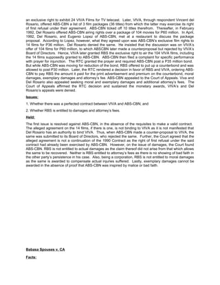 an exclusive right to exhibit 24 VIVA Films for TV telecast. Later, VIVA, through respondent Vincent del
Rosario, offered ABS-CBN a list of 3 film packages (36 titles) from which the latter may exercise its right
of first refusal under their agreement. ABS-CBN ticked off 10 titles therefrom. Thereafter, in February
1992, Del Rosario offered ABS-CBN airing rights over a package of 104 movies for P60 million. In April,
1992, Del Rosario, and Eugenio Lopez of ABS-CBN, met at a restaurant to discuss the package
proposal. According to Lopez, however, what they agreed upon was ABS-CBN’s exclusive film rights to
14 films for P36 million. Del Rosario denied the same. He insisted that the discussion was on VIVA’s
offer of 104 films for P60 million, to which ABSCBN later made a counterproposal but rejected by VIVA’s
Board of Directors. Hence, VIVA later granted RBS the exclusive right to air the 104 VIVA films, including
the 14 films supposedly granted to ABS-CBN. ABS-CBN then filed a complaint for specific performance
with prayer for injunction. The RTC granted the prayer and required ABS-CBN post a P35 million bond.
But while ABS-CBN was moving for reduction of the bond, RBS offered to put up a counterbond and was
allowed to post P30 million. Later, the RTC rendered a decision in favor of RBS and VIVA, ordering ABS-
CBN to pay RBS the amount it paid for the print advertisement and premium on the counterbond, moral
damages, exemplary damages and attorney’s fee. ABS-CBN appealed to the Court of Appeals. Viva and
Del Rosario also appealed seeking moral and exemplary damages and additional attorney’s fees. The
Court of Appeals affirmed the RTC decision and sustained the monetary awards, VIVA’s and Del
Rosario’s appeals were denied.
Issues:
1. Whether there was a perfected contract between VIVA and ABS-CBN; and
2. Whether RBS is entitled to damages and attorney’s fees.
Held:
The first issue is resolved against ABS-CBN, in the absence of the requisites to make a valid contract.
The alleged agreement on the 14 films, if there is one, is not binding to VIVA as it is not manifested that
Del Rosario has an authority to bind VIVA. Thus, when ABS-CBN made a counter-proposal to VIVA, the
same was submitted to its Board of Directors, who rejected the same. Further, the Court agreed that the
alleged agreement is not a continuation of the 1990 Contract as the right of first refusal under the said
contract had already been exercised by ABS-CBN. However, on the issue of damages, the Court found
ABS-CBN. RBS is not entitled to actual damages as the claim thereof did not arise from that which allows
the same to be recovered. Neither is RBS entitled to attorney’s fees as there is no showing of bad faith in
the other party’s persistence in his case. Also, being a corporation, RBS is not entitled to moral damages
as the same is awarded to compensate actual injuries suffered. Lastly, exemplary damages cannot be
awarded in the absence of proof that ABS-CBN was inspired by malice or bad faith.
Babasa Spouses v. CA
Facts:
 