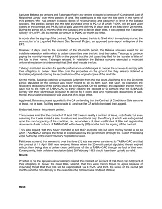 Spouses Babasa as vendors and Tabangao Realty as vendee executed a contract of “Conditional Sale of
Registered Lands” over three parcels of land. The certificates of title over the lots were in the name of
third persons who had already executed deeds of reconveyance and disclaimer in favor of the Babasa
spouses. The parties agreed that the total purchase price is P2.1M of which P300K will be paid upon
signing of the contract and P1.8M will be paid upon the delivery of clean titles of the lots within 20 months.
During the period of 20 months while the Babasas are to deliver clean titles, it was agreed that Tabangao
will pay 17% of P1.8M as interest per annum or P20K per month as rental.
A month after the signing of the contract, Tabangao leased the lots to Shell which immediately started the
construction of a Liquefied Petroleum Gas Terminal Project, an approved zone export enterprise of the
EPZ.
However, 2 days prior to the expiration of the 20-month period, the Babasa spouses asked for an
indefinite extension within which to deliver clean titles over the lots. And they asked Tabango to continue
paying the monthly interest of P20k on the ground that the civil cases they filed for the transfer of titles of
the lots in their name. Tabangao refused. In retaliation the Babasa spouses executed a notarized
unilateral rescission and demanded that Shell shall vacate the lots.
Tabango instituted an action for specific performance and damages to compel the spouses to comply with
their obligation to deliver clean titles over the properties on the ground that they already obtained a
favorable judgment ordering the reconstitution of the original copies of the land title.
On the merits, Tabango obtained a favorable judgment from the trial court. According to it, the 20-month
period stipulated in the contract was never meant to be its term such that upon its expiration the
respective obligations of the parties would be extinguished. On the contrary, the expiration thereof merely
gave rise to the right of TABANGAO to either rescind the contract or to demand that the BABASAS
comply with their contractual obligation to deliver to it clean titles and registerable documents of sale.
Hence, the unilateral rescission was void and of no legal effect.
Aggrieved, Babasa spouses appealed to the CA contending that the Contract of Conditional Sale was one
of lease, not of sale. But they were unable to convince the CA which dismissed their appeal.
Undaunted, hence this present petition.
The spouses aver that the contract of 11 April 1981 was in reality a contract of lease, not of sale; but even
assuming that it was indeed a sale, its nature was conditional only, the efficacy of which was extinguished
upon the non-happening of the condition, i.e., non-delivery of clean certificates of title and registerable
documents of sale in favor of TABANGAO within twenty (20) months from the signing of the contract.
They also argued that they never intended to sell their ancestral lots but were merely forced to do so
when TABANGAO dangled the threat of expropriation by the government (through the Export Processing
Zone Authority) in the event voluntary negotiations failed.
Petitioners contend that ownership over the three (3) lots was never transferred to TABANGAO and that
the contract of 11 April 1981 was rendered lifeless when the 20-month period stipulated therein expired
without them being able to deliver clean certificates of title to TABANGAO through no fault of their own.
Consequently, their unilateral rescission dated 28 February 1983 should have been upheld as valid.
Issues:
Whether or not the spouses can unilaterally rescind the contract, on account of first, their non-fulfillment of
their obligation to deliver the clean titles, second, that they were merely forced to agree because of
impending threat that their lots will be expropriated via EPEZA, and third, the lapse of the period (20
months) and the non-delivery of the clean titles the contract was rendered lifeless?
Held:
 