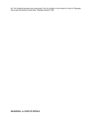 No. The Unilateral rescission was unwarranted. First, the condition in the contract is in favor of Tabangao;
that is upon the delivery of clean titles, Tabangao will pay P1.8M.
MALBAROSA, vs. COURT OF APPEALS
 