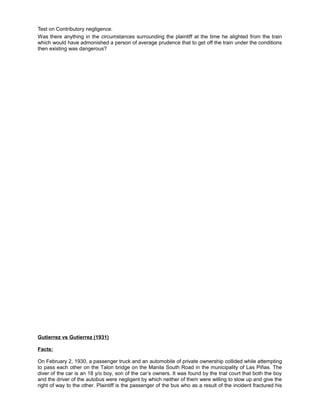 Test on Contributory negligence.
Was there anything in the circumstances surrounding the plaintiff at the time he alighted from the train
which would have admonished a person of average prudence that to get off the train under the conditions
then existing was dangerous?
Gutierrez vs Gutierrez (1931)
Facts:
On February 2, 1930, a passenger truck and an automobile of private ownership collided while attempting
to pass each other on the Talon bridge on the Manila South Road in the municipality of Las Piñas. The
diver of the car is an 18 y/o boy, son of the car’s owners. It was found by the trial court that both the boy
and the driver of the autobus were negligent by which neither of them were willing to slow up and give the
right of way to the other. Plaintiff is the passenger of the bus who as a result of the incident fractured his
 
