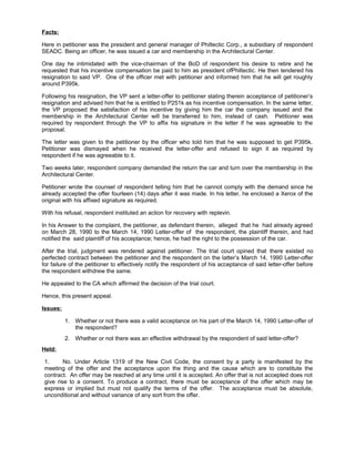 Facts:
Here in petitioner was the president and general manager of Philtectic Corp., a subsidiary of respondent
SEADC. Being an officer, he was issued a car and membership in the Architectural Center.
One day he intimidated with the vice-chairman of the BoD of respondent his desire to retire and he
requested that his incentive compensation be paid to him as president ofPhiltectic. He then tendered his
resignation to said VP. One of the officer met with petitioner and informed him that he will get roughly
around P395k.
Following his resignation, the VP sent a letter-offer to petitioner stating therein acceptance of petitioner’s
resignation and advised him that he is entitled to P251k as his incentive compensation. In the same letter,
the VP proposed the satisfaction of his incentive by giving him the car the company issued and the
membership in the Architectural Center will be transferred to him, instead of cash. Petitioner was
required by respondent through the VP to affix his signature in the letter if he was agreeable to the
proposal.
The letter was given to the petitioner by the officer who told him that he was supposed to get P395k.
Petitioner was dismayed when he received the letter-offer and refused to sign it as required by
respondent if he was agreeable to it.
Two weeks later, respondent company demanded the return the car and turn over the membership in the
Architectural Center.
Petitioner wrote the counsel of respondent telling him that he cannot comply with the demand since he
already accepted the offer fourteen (14) days after it was made. In his letter, he enclosed a Xerox of the
original with his affixed signature as required.
With his refusal, respondent instituted an action for recovery with replevin.
In his Answer to the complaint, the petitioner, as defendant therein, alleged that he had already agreed
on March 28, 1990 to the March 14, 1990 Letter-offer of the respondent, the plaintiff therein, and had
notified the said plaintiff of his acceptance; hence, he had the right to the possession of the car.
After the trial, judgment was rendered against petitioner. The trial court opined that there existed no
perfected contract between the petitioner and the respondent on the latter’s March 14, 1990 Letter-offer
for failure of the petitioner to effectively notify the respondent of his acceptance of said letter-offer before
the respondent withdrew the same.
He appealed to the CA which affirmed the decision of the trial court.
Hence, this present appeal.
Issues:
1. Whether or not there was a valid acceptance on his part of the March 14, 1990 Letter-offer of
the respondent?
2. Whether or not there was an effective withdrawal by the respondent of said letter-offer?
Held:
1. No. Under Article 1319 of the New Civil Code, the consent by a party is manifested by the
meeting of the offer and the acceptance upon the thing and the cause which are to constitute the
contract. An offer may be reached at any time until it is accepted. An offer that is not accepted does not
give rise to a consent. To produce a contract, there must be acceptance of the offer which may be
express or implied but must not qualify the terms of the offer. The acceptance must be absolute,
unconditional and without variance of any sort from the offer.
 