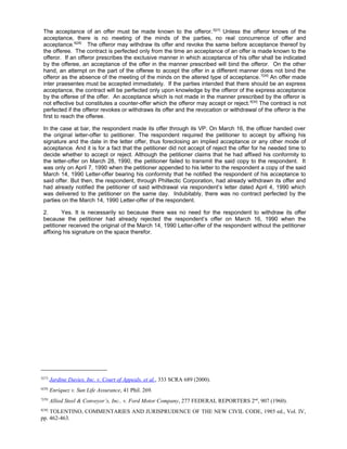 The acceptance of an offer must be made known to the offeror.5[27]
Unless the offeror knows of the
acceptance, there is no meeting of the minds of the parties, no real concurrence of offer and
acceptance.6[28]
The offeror may withdraw its offer and revoke the same before acceptance thereof by
the offeree. The contract is perfected only from the time an acceptance of an offer is made known to the
offeror. If an offeror prescribes the exclusive manner in which acceptance of his offer shall be indicated
by the offeree, an acceptance of the offer in the manner prescribed will bind the offeror. On the other
hand, an attempt on the part of the offeree to accept the offer in a different manner does not bind the
offeror as the absence of the meeting of the minds on the altered type of acceptance.7[29]
An offer made
inter praesentes must be accepted immediately. If the parties intended that there should be an express
acceptance, the contract will be perfected only upon knowledge by the offeror of the express acceptance
by the offeree of the offer. An acceptance which is not made in the manner prescribed by the offeror is
not effective but constitutes a counter-offer which the offeror may accept or reject.8[30]
The contract is not
perfected if the offeror revokes or withdraws its offer and the revocation or withdrawal of the offeror is the
first to reach the offeree.
In the case at bar, the respondent made its offer through its VP. On March 16, the officer handed over
the original letter-offer to petitioner. The respondent required the petitioner to accept by affixing his
signature and the date in the letter offer, thus foreclosing an implied acceptance or any other mode of
acceptance. And it is for a fact that the petitioner did not accept of reject the offer for he needed time to
decide whether to accept or reject. Although the petitioner claims that he had affixed his conformity to
the letter-offer on March 28, 1990, the petitioner failed to transmit the said copy to the respondent. It
was only on April 7, 1990 when the petitioner appended to his letter to the respondent a copy of the said
March 14, 1990 Letter-offer bearing his conformity that he notified the respondent of his acceptance to
said offer. But then, the respondent, through Philtectic Corporation, had already withdrawn its offer and
had already notified the petitioner of said withdrawal via respondent’s letter dated April 4, 1990 which
was delivered to the petitioner on the same day. Indubitably, there was no contract perfected by the
parties on the March 14, 1990 Letter-offer of the respondent.
2. Yes. It is necessarily so because there was no need for the respondent to withdraw its offer
because the petitioner had already rejected the respondent’s offer on March 16, 1990 when the
petitioner received the original of the March 14, 1990 Letter-offer of the respondent without the petitioner
affixing his signature on the space therefor.
5[27]
Jardine Davies, Inc. v. Court of Appeals, et al., 333 SCRA 689 (2000).
6[28]
Enriquez v. Sun Life Assurance, 41 Phil. 269.
7[29]
Allied Steel & Conveyor’s, Inc.. v. Ford Motor Company, 277 FEDERAL REPORTERS 2nd
, 907 (1960).
8[30]
TOLENTINO, COMMENTARIES AND JURISPRUDENCE OF THE NEW CIVIL CODE, 1985 ed., Vol. IV,
pp. 462-463.
 