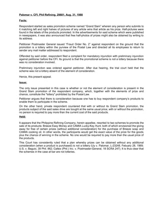 Palomar v. CFI, Phil Refining. 29881, Aug. 31, 1988
Facts:
Respondent started as sales promotion scheme named “Grand Slam” wherein any person who submits to
it matching left and right halves of pictures of any article wins that article as his prize. Half-pictures were
found in the labels of the products promoted. In the advertisements for said scheme which were published
in newspapers, it was also announced that free half-photos of prizes might also be obtained by writing to
its address.
Petitioner Postmaster General issued “Fraud Order No. 2” against respondent on the ground that the
promotion is a lottery within the purview of the Postal Law and directed all its employees to return to
sender any mail matter addressed to respondent.
Offended by said order, respondent filed a complaint for mandatory injunction with preliminary injunction
against petitioner before the CFI. Its ground is that the promotional scheme is not a lottery because there
was no consideration involved.
Preliminary injunction was ordered against petitioner. After due hearing, the trial court held that the
scheme was not a lottery absent of the element of consideration.
Hence, this present appeal.
Issue:
The only issue presented in this case is whether or not the element of consideration is present in the
Grand Slam promotion of the respondent company, which, together with the elements of prize and
chance, constitute the "lottery" prohibited by the Postal Law.
Petitioner argues that there is consideration because one has to buy respondent company’s products to
enable them to participate in the scheme.
On the other hand, private respondent countered that with or without its Grand Slam promotion, the
products subject of the said sales drive are bought at the same usual price; with or without the promotion,
no person is required to pay more than the current cost of the said products.
Held:
It appears that the Philippine Refining Company, herein appellee, resorted to two schemes to promote the
sale of its products: Breeze Easy Money and CAMIA Lucky-Key Hunt; both of which envisioned the giving
away for free of certain prizes (without additional consideration) for the purchase of Breeze soap and
CAMIA cooking oil. In other words, the participants would get the exact value of the prize for the goods
plus the chance of winning in the scheme. No one would be required to pay more than the usual price of
the products.
This Court has consistently ruled that a plan whereby prizes can be obtained without any additional
consideration (when a product is purchased) is not a lottery (Uy v. Palomar, L-23248, Febuary 28, 1969;
U.S. v. Baguio, 39 Phil. 862; Caltex (Phil.) Inc. v. Postmaster-General, 18 SCRA 247). It is thus clear that
the schemes in the case at bar are not lotteries.
 