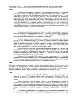 ENRIQUE P. SYQUIA vs. THE HONORABLE COURT OF APPEALS AND EDWARD LITTON
Facts:
A contract of lease, Exhibit "G", entered into by and between the defendant and plaintiff's
predecessors-in-interest, has been terminated by its express provision appearing in paragraph 1,
which states that the lease shall be for a period of nine (9) years commencing on January 1, 1970
and ending on January 31, 1979.August 9, 1976, the Litton co-ownership was dissolved by
partition (Exh. "E") and the ownership of the Dutch Inn Building and the lots on which it is built
was adjudicated to herein private respondent Edward Litton. However, the latter gave notice in
writing (Exh. "F") that as the new owner of said properties, rentals of the same should be remitted
to him starting January, 1977. Petitioner signified his conformity (Exh. " F-1 ") to this notice and
accordingly paid his rentals directly private respondent. Then petitioner wrote to respondent
manifesting his willingness to renew the contract of lease upon its expiration on January 31, 1979
under such terms as may be agreeable to both of them.
private respondent, thru counsel, asked petitioner in writing to vacate the premises on or
before the expiration of the lease contract on January 31, 1979, and upon his failure to vacate the
premises after the expiry date of the lease contract, he should pay the amount of P58,685.00 per
month as compensation for the use and occupation of the premises
Petitioner objected to the amount as not being fair and reasonable rental, petitioner
invoking the huge investment he has put in the Dutch Inn Building from 1970 to 1979 and also the
alleged verbal assurance by plaintiff-apellee's predecessor-in-interest of petitioner's priority to
renew the lease of the premises in question. Petitioner's refusal to vacate the premises upon
written demand made by private respondent on February 1, 1979, private respondent filed the
case for ejectment based on the expiration of the Contract of Lease
SYQUIA claims that this case was filed prematurely considering that he is entitled to a
renewal of the contract, that one of the inducements which made him enter into a lease
agreement with plaintiff's predecessor-in-interest was the oral assurance of said plaintiff's
predecessor-in-interest that the defendant is entitled to a renewal or a priority to lease the
premises upon the expiration of the contract of lease
the plaintiff is now duty-bound to respect the verbal assurance given by the plaintiff's
predecessor to give him a renewal or priority to a new lease over the property and that defendant
should now be made to exercise his option to renew the lease. In other words, plaintiff should be
compelled to abide by the commitment made by his predecessor-in-interest
Issue:
Whether or not the defendant is entitled to a renewal of the contract of lease, Exhibit "G ", which on its
face, expired on January 31, 1979. In other words, can the alleged verbal assurances of George Litton Sr.
and Gloria Litton del Rio be sufficient basis to vary the written contract and allow the defendant an
extension of the lease contract, which, on its surface, already expired on January 31, 1979?
Held:
However, under 2(e) of Article 1403 of the Civil Code as quoted above, the alleged oral
assurance or promise of the representatives of the Litton Finance & Investment Corp, that
defendant should be given priority or a renewal of Exhibit "G" cannot be enforceable against
plaintiff.
there is absolutely no room to readinto Exhibit "G" the alleged extension or renewal or
assurance or priority to lease after the contract shall have expired, because the document is in
itself, complete, and no ambiquities can be ascribed to its terms and neither is there any mistake
or imperfection or failure to express the true intent and agreement of the parties therein, simply
because the provisions for extension or renewal are not found in or capable of being inferred from
the
The testimony of the defendant that there was an oral understanding between him and
the representatives of Litton Finance & Investment Corp. to be allowed to extend or renew or be
 