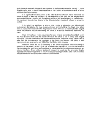 given priority to lease the property at the expiration of the contract of lease on January 31, 1979
is belied by his letter to plaintiff dated December 1, 1978, which is inconsistent to what all along
said defendant had professed
It is significant from this portion of the letter that the defendant never mentioned his
option or priority to lease the property. It is the observation of the court that the alleged verbal
assurance of George Litton Sr. and Gloria Litton del Rio is only an afterthought of the defendant.
It is merely an eleventh hour defense of the defendant when the plaintiff refused to renew the
contract
It is noted that petitioner is among other things a successfull and experienced
businessman. Considering his huge investment made on the building, he should have taken
steps to protect his investment within the protective mantle of the law by insisting that the alleged
verbal assurance be reduced into writing. His failure to do so has considerably weakened his
claim.
Proof of the alleged verbal assurance of a lease renewal cannot be allowed both under
the Parol Evidence Rule and the Statute of Frauds for failure to put in writing said alleged
stipulation. Upon the other hand We are inclined to consider Syquia as having constructed in
good faith the improvements he introduced in the Dutch Inn Building. His rights to said
improvements are governed by Art. 1678 of the Civil Code, which provides:
Petitioner admits the fact of ownership of the private respondent over the building in
question. As the owner, it is only logical that he should have the freedom to choose the tenant of
the premises under such terms and conditions as may enable him to realize reasonable and fair
returns therefrom. Since petitioner stubbornly refused to vacate-ate the premises despite
repeated demands of respondent, he should be obliged to compensate the latter such amount as
may be deemed fair and reasonable under the circumstances.
 