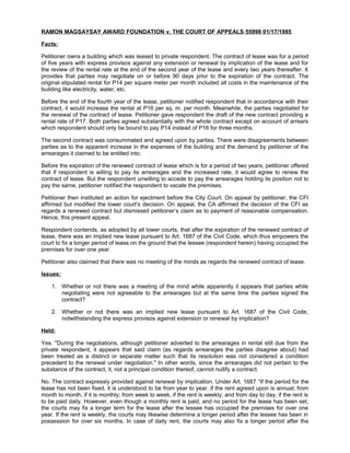 RAMON MAGSAYSAY AWARD FOUNDATION v. THE COURT OF APPEALS 55998 01/17/1985
Facts:
Petitioner owns a building which was leased to private respondent. The contract of lease was for a period
of five years with express provisos against any extension or renewal by implication of the lease and for
the review of the rental rate at the end of the second year of the lease and every two years thereafter. It
provides that parties may negotiate on or before 90 days prior to the expiration of the contract. The
original stipulated rental for P14 per square meter per month included all costs in the maintenance of the
building like electricity, water, etc.
Before the end of the fourth year of the lease, petitioner notified respondent that in accordance with their
contract, it would increase the rental at P16 per sq. m. per month. Meanwhile, the parties negotiated for
the renewal of the contract of lease. Petitioner gave respondent the draft of the new contract providing a
rental rate of P17. Both parties agreed substantially with the whole contract except on account of arrears
which respondent should only be bound to pay P14 instead of P16 for three months.
The second contract was consummated and agreed upon by parties. There were disagreements between
parties as to the apparent increase in the expenses of the building and the demand by petitioner of the
arrearages it claimed to be entitled into.
Before the expiration of the renewed contract of lease which is for a period of two years, petitioner offered
that if respondent is willing to pay its arrearages and the increased rate, it would agree to renew the
contract of lease. But the respondent unwilling to accede to pay the arrearages holding its position not to
pay the same, petitioner notified the respondent to vacate the premises.
Petitioner then instituted an action for ejectment before the City Court. On appeal by petitioner, the CFI
affirmed but modified the lower court’s decision. On appeal, the CA affirmed the decision of the CFI as
regards a renewed contract but dismissed petitioner’s claim as to payment of reasonable compensation.
Hence, this present appeal.
Respondent contends, as adopted by all lower courts, that after the expiration of the renewed contract of
lease, there was an implied new lease pursuant to Art. 1687 of the Civil Code, which thus empowers the
court to fix a longer period of lease on the ground that the lessee (respondent herein) having occupied the
premises for over one year.
Petitioner also claimed that there was no meeting of the minds as regards the renewed contract of lease.
Issues:
1. Whether or not there was a meeting of the mind while apparently it appears that parties while
negotiating were not agreeable to the arrearages but at the same time the parties signed the
contract?
2. Whether or not there was an implied new lease pursuant to Art. 1687 of the Civil Code,
notwithstanding the express provisos against extension or renewal by implication?
Held:
Yes. "During the negotiations, although petitioner adverted to the arrearages in rental still due from the
private respondent, it appears that said claim (as regards arrearages the parties disagree about) had
been treated as a distinct or separate matter such that its resolution was not considered a condition
precedent to the renewal under negotiation." In other words, since the arrearages did not pertain to the
substance of the contract, it, not a principal condition thereof, cannot nullify a contract.
No. The contract expressly provided against renewal by implication. Under Art. 1687 “If the period for the
lease has not been fixed, it is understood to be from year to year, if the rent agreed upon is annual; from
month to month, if it is monthly; from week to week, if the rent is weekly; and from day to day, if the rent is
to be paid daily. However, even though a monthly rent is paid, and no period for the lease has been set,
the courts may fix a longer term for the lease after the lessee has occupied the premises for over one
year. If the rent is weekly, the courts may likewise determine a longer period after the lessee has been in
possession for over six months. In case of daily rent, the courts may also fix a longer period after the
 
