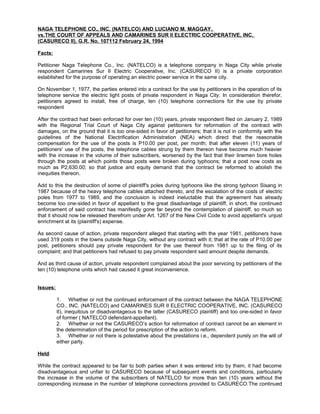 NAGA TELEPHONE CO., INC. (NATELCO) AND LUCIANO M. MAGGAY,
vs.THE COURT OF APPEALS AND CAMARINES SUR II ELECTRIC COOPERATIVE, INC.
(CASURECO II), G.R. No. 107112 February 24, 1994
Facts:
Petitioner Naga Telephone Co., Inc. (NATELCO) is a telephone company in Naga City while private
respondent Camarines Sur II Electric Cooperative, Inc. (CASURECO II) is a private corporation
established for the purpose of operating an electric power service in the same city.
On November 1, 1977, the parties entered into a contract for the use by petitioners in the operation of its
telephone service the electric light posts of private respondent in Naga City. In consideration therefor,
petitioners agreed to install, free of charge, ten (10) telephone connections for the use by private
respondent
After the contract had been enforced for over ten (10) years, private respondent filed on January 2, 1989
with the Regional Trial Court of Naga City against petitioners for reformation of the contract with
damages, on the ground that it is too one-sided in favor of petitioners; that it is not in conformity with the
guidelines of the National Electrification Administration (NEA) which direct that the reasonable
compensation for the use of the posts is P10.00 per post, per month; that after eleven (11) years of
petitioners' use of the posts, the telephone cables strung by them thereon have become much heavier
with the increase in the volume of their subscribers, worsened by the fact that their linemen bore holes
through the posts at which points those posts were broken during typhoons; that a post now costs as
much as P2,630.00; so that justice and equity demand that the contract be reformed to abolish the
inequities thereon.
Add to this the destruction of some of plaintiff's poles during typhoons like the strong typhoon Sisang in
1987 because of the heavy telephone cables attached thereto, and the escalation of the costs of electric
poles from 1977 to 1989, and the conclusion is indeed ineluctable that the agreement has already
become too one-sided in favor of appellant to the great disadvantage of plaintiff, in short, the continued
enforcement of said contract has manifestly gone far beyond the contemplation of plaintiff, so much so
that it should now be released therefrom under Art. 1267 of the New Civil Code to avoid appellant's unjust
enrichment at its (plaintiff's) expense.
As second cause of action, private respondent alleged that starting with the year 1981, petitioners have
used 319 posts in the towns outside Naga City, without any contract with it; that at the rate of P10.00 per
post, petitioners should pay private respondent for the use thereof from 1981 up to the filing of its
complaint; and that petitioners had refused to pay private respondent said amount despite demands.
And as third cause of action, private respondent complained about the poor servicing by petitioners of the
ten (10) telephone units which had caused it great inconvenience.
Issues:
1. Whether or not the continued enforcement of the contract between the NAGA TELEPHONE
CO., INC. (NATELCO) and CAMARINES SUR II ELECTRIC COOPERATIVE, INC. (CASURECO
II), inequitous or disadvantageous to the latter (CASURECO plaintiff) and too one-sided in favor
of former ( NATELCO defendant-appellant).
2. Whether or not the CASURECO’s action for reformation of contract cannot be an element in
the determination of the period for prescription of the action to reform.
3. Whether or not there is potestative about the prestations i.e., dependent purely on the will of
either party.
Held:
While the contract appeared to be fair to both parties when it was entered into by them, it had become
disadvantageous and unfair to CASURECO because of subsequent events and conditions, particularly
the increase in the volume of the subscribers of NATELCO for more than ten (10) years without the
corresponding increase in the number of telephone connections provided to CASURECO.The continued
 