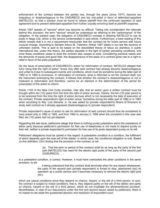 enforcement of the contract between the parties has, through the years (since 1977), become too
inequitous or disadvantageous to the CASURECO and too one-sided in favor of defendant-appellant
(NATELCO), so that a solution must be found to relieve plaintiff from the continued operation of said
agreement and to prevent defendant-appellant from further unjustly enriching itself at plaintiff's expense.
Article 1267 speaks of "service" which has become so difficult. Taking into consideration the rationale
behind this provision, the term "service" should be understood as referring to the "performance" of the
obligation. In the present case, the obligation of CASURECO consists in allowing NATELCO to use its
posts in Naga City, which is the service contemplated in said article. Furthermore, a bare reading of this
article reveals that it is not a requirement thereunder that the contract be for future service with future
unusual change. According to Senator Arturo M. Tolentino, Article 1267 states in our law the doctrine of
unforseen events. This is said to be based on the discredited theory of rebus sic stantibus in public
international law; under this theory, the parties stipulate in the light of certain prevailing conditions, and
once these conditions cease to exist the contract also ceases to exist. Considering practical needs and
the demands of equity and good faith, the disappearance of the basis of a contract gives rise to a right to
relief in favor of the party prejudiced.
On the issue of prescription of CASURECO’s action for reformation of contract, NATELCO alleged that
CA's ruling that the right of action "arose only after said contract had already become disadvantageous
and unfair to it due to subsequent events and conditions, which must be sometime during the latter part of
1982 or in 1983 is erroneous. In reformation of contracts, what is reformed is not the contract itself, but
the instrument embodying the contract. It follows that whether the contract is disadvantageous or not is
irrelevant to reformation and therefore, cannot be an element in the determination of the period for
prescription of the action to reform.
Article 1144 of the New Civil Code provides, inter alia, that an action upon a written contract must be
brought within ten (10) years from the time the right of action accrues. Clearly, the ten (10) year period is
to be reckoned from the time the right of action accrues which is not necessarily the date of execution of
the contract. Private respondent's right of action arose "sometime during the latter part of 1982 or in 1983
when according to Atty. Luis General, Jr. he was asked by (private respondent's) Board of Directors to
study said contract as it already appeared disadvantageous to (private respondent).
Private respondent's cause of action to ask for reformation of said contract should thus be considered to
have arisen only in 1982 or 1983, and from 1982 to January 2, 1989 when the complaint in this case was
filed, ten (10) years had not yet elapsed.
Regarding the last issue, petitioners allege that there is nothing purely potestative about the prestations of
either party because petitioner's permission for free use of telephones is not made to depend purely on
their will, neither is private respondent's permission for free use of its posts dependent purely on its will.
Petitioners' allegations must be upheld in this regard. A potestative condition is a condition, the fulfillment
of which depends upon the sole will of the debtor, in which case, the conditional obligation is void. Based
on this definition, CA’s finding that the provision in the contract, to wit:
(a) That the term or period of this contract shall be as long as the party of the first
part (NATELCO) has need for the electric light posts of the party of the second part
(CASURECO) . . ..
is a potestative condition, is correct. However, it must have overlooked the other conditions in the same
provision, to wit:
. . . it being understood that this contract shall terminate when for any reason whatsoever,
the party of the second part (private respondent) is forced to stop, abandoned (sic) its
operation as a public service and it becomes necessary to remove the electric light post
(sic);
which are casual conditions since they depend on chance, hazard, or the will of a third person. In sum,
the contract is subject to mixed conditions, that is, they depend partly on the will of the debtor and partly
on chance, hazard or the will of a third person, which do not invalidate the aforementioned provision.
Nevertheless, in view of our discussions under the first and second issues raised by petitioners, there is
no reason to set aside the questioned decision and resolution of respondent court.
 