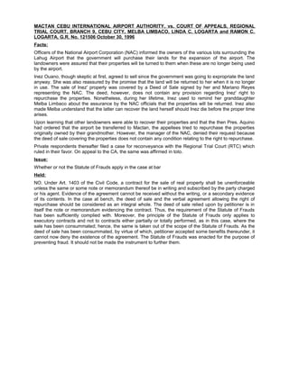 MACTAN CEBU INTERNATIONAL AIRPORT AUTHORITY, vs. COURT OF APPEALS, REGIONAL
TRIAL COURT, BRANCH 9, CEBU CITY, MELBA LIMBACO, LINDA C. LOGARTA and RAMON C.
LOGARTA, G.R. No. 121506 October 30, 1996
Facts:
Officers of the National Airport Corporation (NAC) informed the owners of the various lots surrounding the
Lahug Airport that the government will purchase their lands for the expansion of the airport. The
landowners were assured that their properties will be turned to them when these are no longer being used
by the airport.
Inez Ouano, though skeptic at first, agreed to sell since the government was going to expropriate the land
anyway. She was also reassured by the promise that the land will be returned to her when it is no longer
in use. The sale of Inez' properly was covered by a Deed of Sale signed by her and Mariano Reyes
representing the NAC. The deed, however, does not contain any provision regarding Inez' right to
repurchase the properties. Nonetheless, during her lifetime, Inez used to remind her granddaughter
Melba Limbaco about the assurance by the NAC officials that the properties will be returned. Inez also
made Melba understand that the latter can recover the land herself should Inez die before the proper time
arises.
Upon learning that other landowners were able to recover their properties and that the then Pres. Aquino
had ordered that the airport be transferred to Mactan, the appellees tried to repurchase the properties
originally owned by their grandmother. However, the manager of the NAC, denied their request because
the deed of sale covering the properties does not contain any condition relating to the right to repurchase.
Private respondents thereafter filed a case for reconveyance with the Regional Trial Court (RTC) which
ruled in their favor. On appeal to the CA, the same was affirmed in toto.
Issue:
Whether or not the Statute of Frauds apply in the case at bar
Held:
NO. Under Art. 1403 of the Civil Code, a contract for the sale of real property shall be unenforceable
unless the same or some note or memorandum thereof be in writing and subscribed by the party charged
or his agent. Evidence of the agreement cannot be received without the writing, or a secondary evidence
of its contents. In the case at bench, the deed of sale and the verbal agreement allowing the right of
repurchase should be considered as an integral whole. The deed of sale relied upon by petitioner is in
itself the note or memorandum evidencing the contract. Thus, the requirement of the Statute of Frauds
has been sufficiently complied with. Moreover, the principle of the Statute of Frauds only applies to
executory contracts and not to contracts either partially or totally performed, as in this case, where the
sale has been consummated; hence, the same is taken out of the scope of the Statute of Frauds. As the
deed of sale has been consummated, by virtue of which, petitioner accepted some benefits thereunder, it
cannot now deny the existence of the agreement. The Statute of Frauds was enacted for the purpose of
preventing fraud. It should not be made the instrument to further them.
 