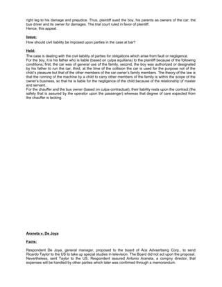 right leg to his damage and prejudice. Thus, plaintiff sued the boy, his parents as owners of the car, the
bus driver and its owner for damages. The trial court ruled in favor of plaintiff.
Hence, this appeal.
Issue:
How should civil liability be imposed upon parties in the case at bar?
Held:
The case is dealing with the civil liability of parties for obligations which arise from fault or negligence.
For the boy, it is his father who is liable (based on culpa aquiliana) to the plaintiff because of the following
conditions; first, the car was of general use of the family, second, the boy was authorized or designated
by his father to run the car, third, at the time of the collision the car is used for the purpose not of the
child’s pleasure but that of the other members of the car owner’s family members. The theory of the law is
that the running of the machine by a child to carry other members of the family is within the scope of the
owner’s business, so that he is liable for the negligence of the child because of the relationship of master
and servant.
For the chauffer and the bus owner (based on culpa contractual), their liability rests upon the contract (the
safety that is assured by the operator upon the passenger) whereas that degree of care expected from
the chauffer is lacking.
Araneta v. De Joya
Facts:
Respondent De Joya, general manager, proposed to the board of Ace Advsertising Corp., to send
Ricardo Taylor to the US to take up special studies in television. The Board did not act upon the proposal.
Nevertheless, sent Taylor to the US. Respondent assured Antonio Araneta, a compny director, that
expenses will be handled by other parties which later was confirmed through a memorandum.
 