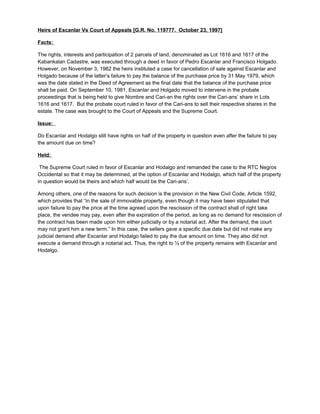 Heirs of Escanlar Vs Court of Appeals [G.R. No. 119777. October 23, 1997]
Facts:
The rights, interests and participation of 2 parcels of land, denominated as Lot 1616 and 1617 of the
Kabankalan Cadastre, was executed through a deed in favor of Pedro Escanlar and Francisco Holgado.
However, on November 3, 1982 the heirs instituted a case for cancellation of sale against Escanlar and
Holgado because of the latter’s failure to pay the balance of the purchase price by 31 May 1979, which
was the date stated in the Deed of Agreement as the final date that the balance of the purchase price
shall be paid. On September 10, 1981, Escanlar and Holgado moved to intervene in the probate
proceedings that is being held to give Nombre and Cari-an the rights over the Cari-ans’ share in Lots
1616 and 1617. But the probate court ruled in favor of the Cari-ans to sell their respective shares in the
estate. The case was brought to the Court of Appeals and the Supreme Court.
Issue:
Do Escanlar and Hodalgo still have rights on half of the property in question even after the failure to pay
the amount due on time?
Held:
The Supreme Court ruled in favor of Escanlar and Hodalgo and remanded the case to the RTC Negros
Occidental so that it may be determined, at the option of Escanlar and Hodalgo, which half of the property
in question would be theirs and which half would be the Cari-ans’.
Among others, one of the reasons for such decision is the provision in the New Civil Code, Article 1592,
which provides that “in the sale of immovable property, even though it may have been stipulated that
upon failure to pay the price at the time agreed upon the rescission of the contract shall of right take
place, the vendee may pay, even after the expiration of the period, as long as no demand for rescission of
the contract has been made upon him either judicially or by a notarial act. After the demand, the court
may not grant him a new term.” In this case, the sellers gave a specific due date but did not make any
judicial demand after Escanlar and Hodalgo failed to pay the due amount on time. They also did not
execute a demand through a notarial act. Thus, the right to ½ of the property remains with Escanlar and
Hodalgo.
 