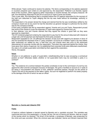 While abroad, Taylor continued to receive his salaries. The items corresponding to his salaries appeared
in vouchers prepared upon orders of, and approved by, the respondent. Petitioner Luis Araneta, signed
three of the vouchers, others signed by either respondent or Vicente Araneta, the company treasurer. All
told, Ace Advertising disbursed P5,043.20 on account of Taylor’s travel and studies.
Then a year after, Ace Advertising filed a complaint before the CFI against respondent for the recovery of
the total sum disbursed to Taylor alleging that the trip was made without its knowledge, authority or
ratification.
The respondent in his answer denied the charge and claimed that the trip was nonetheless ratified by the
company’s board and at any event he had the discretion as general manager to authorize the trip which
was for the company’s benefit.
A third party complaint was file by respondent against, Vicente and Luis and Taylor. Respondent proved
that some of the checks to cover the expenses of Taylor were signed by Vicente and Luis.
In their defense, Luis and Vicente claimed that they signed the checks in good faith as they were
approved by respondent.
The CFI rendered judgement ordering the respondent to pay Ace for the amount disbursed with interest at
a legal rate until full payment and dismissed the third party complaint.
Respondent appealed to CA. CA affirmed the decision of trial court with regard to its decision in favor of
Ace but reversed the dismissal of the 3rd
party complaint. CA found as a factthat Taylor’s trip had neither
been authorized nor ratified by Ace. It held that Luis and Vicente were also privy to the authorized
disbursement of corporate monies with the respondent. That when they approved signed the checks, they
have given their stamp of approval. As it is established that corporate funds were disbursed unauthorized,
the case is of a simple quasi-delict committed by them against the corporation.
Hence, this appeal.
Issue:
Whether or not petitioner is guilty of quasi-delict, notwithstanding that he was occupying a contractual
position at Ace? Otherwise stated, whether or not quasi-delict (tort) may be committed a party in a
contract?
Held:
Yes. The existence of a contract between the parties constitutes no bar to the commission of a tort by one
against the other and the consequent recovery of damages. His guilt is manifest on account of, in spite of
his being a vice-president and director of Ace, petitioner remained passive, through out the period of
Taylor’s trip and to the payment of the latter’s salary. As such he neglected to perform his duties properly
to the damage of the firm of which he was an officer.
Barredo vs. Garcia and Almario 1942
Facts:
A head-on collision between a taxicab owned by Barredo and a carretela occurred. The carretela was
overturned and one of its passengers, a 16-year old boy, the son of Garcia and Almario, died as a result
of the injuries which he received. The driver of the taxicab, a employee of Barredo, was prosecuted for
the crime and was convicted. When the criminal case was instituted, Garcia and Almario reserved their
 