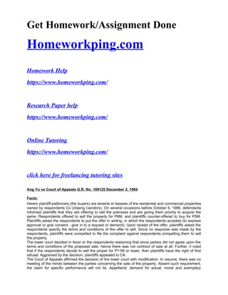 Get Homework/Assignment Done
Homeworkping.com
Homework Help
https://www.homeworkping.com/
Research Paper help
https://www.homeworkping.com/
Online Tutoring
https://www.homeworkping.com/
click here for freelancing tutoring sites
Ang Yu vs Court of Appeals G.R. No. 109125 December 2, 1994
Facts:
Herein plaintiff-petitioners (the buyers) are tenants or lessees of the residential and commercial properties
owned by respondents Co Unjieng (vendors). On several occasions before October 9, 1986, defendants
informed plaintiffs that they are offering to sell the premises and are giving them priority to acquire the
same. Respondents offered to sell the property for P6M, and plaintiffs counter-offered to buy for P5M.
Plaintiffs asked the respondents to put the offer in writing, in which the respondents acceded (to express
approval or give consent : give in to a request or demand). Upon receipt of the offer, plaintiffs asked the
respondents specify the terms and conditions of the offer to sell. Since no response was made by the
respondents, plaintiffs were compelled to file the complaint against respondents compelling them to sell
the property.
The lower court decided in favor or the respondents reasoning that since parties did not agree upon the
terms and conditions of the proposed sale, hence there was not contract of sale at all. Further, it ruled
that if the respondents decide to sell the proper for P11M or lower, then plaintiffs have the right of first
refusal. Aggrieved by the decision, plaintiffs appealed to CA.
The Court of Appeals affirmed the decision of the lower court with modification: In resume, there was no
meeting of the minds between the parties concerning the sale of the property. Absent such requirement,
the claim for specific performance will not lie. Appellants’ demand for actual, moral and exemplary
 
