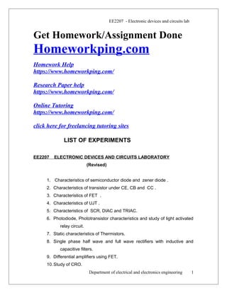 EE2207 - Electronic devices and circuits lab
Get Homework/Assignment Done
Homeworkping.com
Homework Help
https://www.homeworkping.com/
Research Paper help
https://www.homeworkping.com/
Online Tutoring
https://www.homeworkping.com/
click here for freelancing tutoring sites
LIST OF EXPERIMENTS
EE2207 ELECTRONIC DEVICES AND CIRCUITS LABORATORY
(Revised)
1. Characteristics of semiconductor diode and zener diode .
2. Characteristics of transistor under CE, CB and CC .
3. Characteristics of FET .
4. Characteristics of UJT .
5. Characteristics of SCR, DIAC and TRIAC.
6. Photodiode, Phototransistor characteristics and study of light activated
relay circuit.
7. Static characteristics of Thermistors.
8. Single phase half wave and full wave rectifiers with inductive and
capacitive filters.
9. Differential amplifiers using FET.
10.Study of CRO.
Department of electrical and electronics engineering 1
 