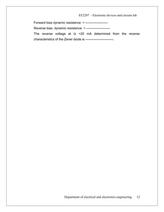 EE2207 - Electronic devices and circuits lab
Forward bias dynamic resistance = ---------------------
Reverse bias dynamic resistance = ----------------------
The reverse voltage at Iz =20 mA determined from the reverse
characteristics of the Zener diode is --------------------------.
Department of electrical and electronics engineering 12
 