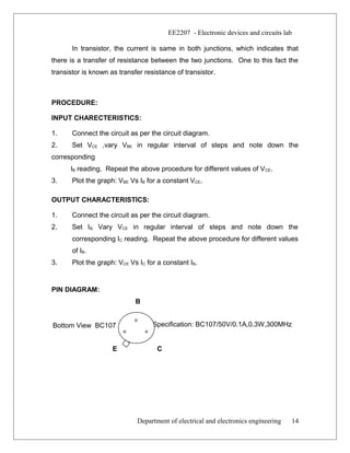 Bottom View BC107 Specification: BC107/50V/0.1A,0.3W,300MHz
EE2207 - Electronic devices and circuits lab
In transistor, the current is same in both junctions, which indicates that
there is a transfer of resistance between the two junctions. One to this fact the
transistor is known as transfer resistance of transistor.
PROCEDURE:
INPUT CHARECTERISTICS:
1. Connect the circuit as per the circuit diagram.
2. Set VCE ,vary VBE in regular interval of steps and note down the
corresponding
IB reading. Repeat the above procedure for different values of VCE.
3. Plot the graph: VBE Vs IB for a constant VCE.
OUTPUT CHARACTERISTICS:
1. Connect the circuit as per the circuit diagram.
2. Set IB, Vary VCE in regular interval of steps and note down the
corresponding IC reading. Repeat the above procedure for different values
of IB.
3. Plot the graph: VCE Vs IC for a constant IB.
PIN DIAGRAM:
B
E C
Department of electrical and electronics engineering 14
 