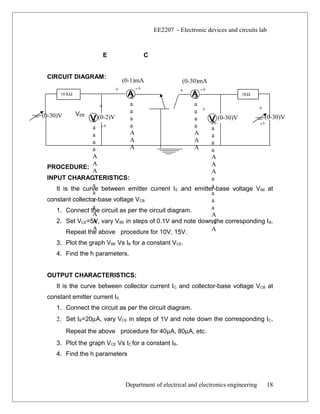 (0-30)V
(0-1)mA
+ -+
(0-30)mA
+ -+
+
-+
+
-+
+
-+
(0-2)V (0-30)V (0-30)V
EE2207 - Electronic devices and circuits lab
E C
CIRCUIT DIAGRAM:
-
PROCEDURE:
INPUT CHARACTERISTICS:
It is the curve between emitter current IE and emitter-base voltage VBE at
constant collector-base voltage VCB.
1. Connect the circuit as per the circuit diagram.
2. Set VCE=5V, vary VBE in steps of 0.1V and note down the corresponding IB.
Repeat the above procedure for 10V, 15V.
3. Plot the graph VBE Vs IB for a constant VCE.
4. Find the h parameters.
OUTPUT CHARACTERISTICS:
It is the curve between collector current IC and collector-base voltage VCB at
constant emitter current IE.
1. Connect the circuit as per the circuit diagram.
2. Set IB=20µA, vary VCE in steps of 1V and note down the corresponding IC.
Repeat the above procedure for 40µA, 80µA, etc.
3. Plot the graph VCE Vs IC for a constant IB.
4. Find the h parameters
Department of electrical and electronics engineering 18
a
a
a
a
a
A
A
A
10 KΩ
a
a
a
a
a
A
A
A
a
a
a
a
a
A
A
A
a
a
a
a
a
A
A
A
a
a
a
a
a
A
A
A
a
a
a
a
a
A
A
A
1KΩ
VEB
 