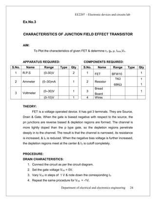 EE2207 - Electronic devices and circuits lab
Ex.No.3
CHARACTERISTICS OF JUNCTION FIELD EFFECT TRANSISTOR
AIM:
To Plot the characteristics of given FET & determine rd, gm, µ, IDSS,VP.
APPARATUS REQUIRED: COMPONENTS REQUIRED:
S.No. Name Range Type Qty S.No. Name Range Type Qty
1 R.P.S (0-30)V 2 1 FET BFW10 1
2 Ammeter (0–30)mA 1 2 Resistor
1kΩ
68KΩ
1
1
3 Voltmeter
(0–30)V 1 3
Bread
Board
1
(0-10)V 1 4 Wires
THEORY:
FET is a voltage operated device. It has got 3 terminals. They are Source,
Drain & Gate. When the gate is biased negative with respect to the source, the
pn junctions are reverse biased & depletion regions are formed. The channel is
more lightly doped than the p type gate, so the depletion regions penetrate
deeply in to the channel. The result is that the channel is narrowed, its resistance
is increased, & ID is reduced. When the negative bias voltage is further increased,
the depletion regions meet at the center & ID is cutoff completely.
PROCEDURE:
DRAIN CHARACTERISTICS:
1. Connect the circuit as per the circuit diagram.
2. Set the gate voltage VGS = 0V.
3. Vary VDS in steps of 1 V & note down the corresponding ID.
4. Repeat the same procedure for VGS = -1V.
Department of electrical and electronics engineering 24
 