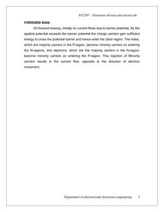 EE2207 - Electronic devices and circuits lab
FORWARD BIAS:
On forward biasing, initially no current flows due to barrier potential. As the
applied potential exceeds the barrier potential the charge carriers gain sufficient
energy to cross the potential barrier and hence enter the other region. The holes,
which are majority carriers in the P-region, become minority carriers on entering
the N-regions, and electrons, which are the majority carriers in the N-region,
become minority carriers on entering the P-region. This injection of Minority
carriers results in the current flow, opposite to the direction of electron
movement.
Department of electrical and electronics engineering 3
 