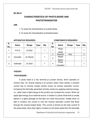EE2207 - Electronic devices and circuits lab
Ex.No.5
CHARACTERISTICS OF PHOTO-DIODE AND
PHOTOTRANSISTOR
AIM:
1. To study the characteristics of a photo-diode.
2. To study the characteristics of phototransistor.
APPARATUS REQUIRED: COMPONENTS REQUIRED:
S.
No.
Name Range Type Qty
S.
No.
Name Range Type Qty
1 R.P.S (0-30)V 1 1
Photo
diode
1
2 Ammeter (0–30)mA 1
2 Resistor 1KΩ 2
3
Bread
Board
1
3 Voltmeter (0–30)V 1 4
Photo
transistor
1
THEORY:
PHOTODIODE:
A photo diode is a two terminal pn junction device, which operates on
reverse bias. On reverse biasing a pn junction diode, there results a constant
current due to minority charge carriers known as reverse saturation current.
Increasing the thermally generated minority carriers by applying external energy,
i.e., either heat or light energy at the junction can increase this current. When we
apply light energy as an external source, it results in a photo diode that is usually
placed in a glass package so that light can reach the junction. Initially when no
light is incident, the current is only the reverse saturation current that flows
through the reverse biased diode. This current is termed as the dark current of
the photo diode. Now when light is incident on the photo diode then the thermally
Department of electrical and electronics engineering 32
 