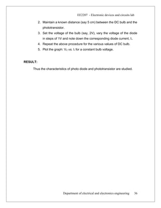 EE2207 - Electronic devices and circuits lab
2. Maintain a known distance (say 5 cm) between the DC bulb and the
phototransistor.
3. Set the voltage of the bulb (say, 2V), vary the voltage of the diode
in steps of 1V and note down the corresponding diode current, Ir.
4. Repeat the above procedure for the various values of DC bulb.
5. Plot the graph: VD vs. Ir for a constant bulb voltage.
RESULT:
Thus the characteristics of photo diode and phototransistor are studied.
Department of electrical and electronics engineering 36
 