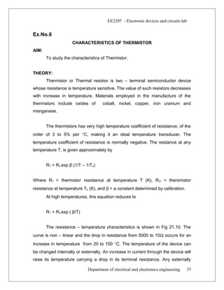 EE2207 - Electronic devices and circuits lab
Ex.No.6
CHARACTERISTICS OF THERMISTOR
AIM:
To study the characteristics of Thermistor.
THEORY:
Thermistor or Thermal resistor is two – terminal semiconductor device
whose resistance is temperature sensitive. The value of such resistors decreases
with increase in temperature. Materials employed in the manufacture of the
thermistors include oxides of cobalt, nickel, copper, iron uranium and
manganese.
The thermistors has very high temperature coefficient of resistance, of the
order of 3 to 5% per °C, making it an ideal temperature transducer. The
temperature coefficient of resistance is normally negative. The reistance at any
temperature T, is given approximately by
RT = Ro exp β (1/T – 1/To)
Where RT = thermistor resistance at temperature T (K), RO = thersmistor
resistance at temperature To (K), and β = a constant determined by calibration.
At high temperatures, this equation reduces to
RT = Ro exp ( β/T)
The resistance – temperature characteristics is shown in Fig 21.10. The
curve is non – linear and the drop in resistance from 5000 to 10Ω occurs for an
increase in temperature from 20 to 100 °C. The temperature of the device can
be changed internally or externally. An increase in current through the device will
raise its temperature carrying a drop in its terminal resistance. Any externally
Department of electrical and electronics engineering 37
 