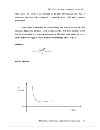 EE2207 - Electronic devices and circuits lab
heat source will result in an increase in its body temperature and drop in
resistance this type action (internal or external) lends itself well to control
mechanism.
Three useful parameters for characterizing the thermistor are the time
constant, dissipation constant , and resistance ratio. The time constant is the
time for a thermistor to change its resistance by 63% of its initial value, for zero –
power dissipation. Typical values of time constant range from 1 to 50 s.
SYMBOL:
MODEL GRAPH:
Department of electrical and electronics engineering
R
(Ω-cm)
T (deg)
38
T
 