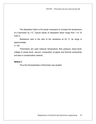 EE2207 - Electronic devices and circuits lab
The dissipation factor is the power necessary to increase the temperature
of a thermistor by 1˚C. Typical values of dissipation factor range from 1 to 10
mW/˚C.
Resistance ratio is the ratio of the resistance at 25 ˚C. Its range is
approximately
3 – 60.
Thermistors are used measure temperature, flow pressure, liquid level,
voltage or power level, vacuum, composition of gases and thermal conductivity
and also in compensation network.
RESULT:
Thus the Characteristics of thermistor was studied.
Department of electrical and electronics engineering 39
 
