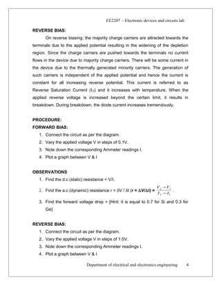 EE2207 - Electronic devices and circuits lab
REVERSE BIAS:
On reverse biasing, the majority charge carriers are attracted towards the
terminals due to the applied potential resulting in the widening of the depletion
region. Since the charge carriers are pushed towards the terminals no current
flows in the device due to majority charge carriers. There will be some current in
the device due to the thermally generated minority carriers. The generation of
such carriers is independent of the applied potential and hence the current is
constant for all increasing reverse potential. This current is referred to as
Reverse Saturation Current (IO) and it increases with temperature. When the
applied reverse voltage is increased beyond the certain limit, it results in
breakdown. During breakdown, the diode current increases tremendously.
PROCEDURE:
FORWARD BIAS:
1. Connect the circuit as per the diagram.
2. Vary the applied voltage V in steps of 0.1V.
3. Note down the corresponding Ammeter readings I.
4. Plot a graph between V & I
OBSERVATIONS
1. Find the d.c (static) resistance = V/I.
2. Find the a.c (dynamic) resistance r = δV / δI (r = ∆V/∆I) =
12
12
II
VV
−
−
.
3. Find the forward voltage drop = [Hint: it is equal to 0.7 for Si and 0.3 for
Ge]
REVERSE BIAS:
1. Connect the circuit as per the diagram.
2. Vary the applied voltage V in steps of 1.0V.
3. Note down the corresponding Ammeter readings I.
4. Plot a graph between V & I
Department of electrical and electronics engineering 4
 