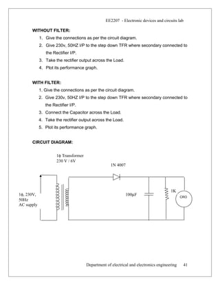 EE2207 - Electronic devices and circuits lab
WITHOUT FILTER:
1. Give the connections as per the circuit diagram.
2. Give 230v, 50HZ I/P to the step down TFR where secondary connected to
the Rectifier I/P.
3. Take the rectifier output across the Load.
4. Plot its performance graph.
WITH FILTER:
1. Give the connections as per the circuit diagram.
2. Give 230v, 50HZ I/P to the step down TFR where secondary connected to
the Rectifier I/P.
3. Connect the Capacitor across the Load.
4. Take the rectifier output across the Load.
5. Plot its performance graph.
CIRCUIT DIAGRAM:
Department of electrical and electronics engineering 41
1φ Transformer
230 V / 6V
1N 4007
1K
100µF1φ, 230V,
50Hz
AC supply
CRO
 