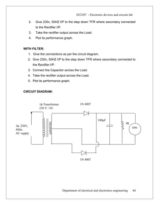 EE2207 - Electronic devices and circuits lab
2. Give 230v, 50HZ I/P to the step down TFR where secondary connected
to the Rectifier I/P.
3. Take the rectifier output across the Load.
4. Plot its performance graph.
WITH FILTER:
1. Give the connections as per the circuit diagram.
2. Give 230v, 50HZ I/P to the step down TFR where secondary connected to
the Rectifier I/P.
3. Connect the Capacitor across the Load.
4. Take the rectifier output across the Load.
5. Plot its performance graph.
CIRCUIT DIAGRAM:
Department of electrical and electronics engineering 44
1N 4007
1K
100µF
1φ, 230V,
50Hz
AC supply
CRO
1N 4007
1φ Transformer
230 V / 6V
 