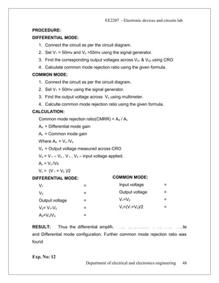 EE2207 - Electronic devices and circuits lab
PROCEDURE:
DIFFERENTIAL MODE:
1. Connect the circuit as per the circuit diagram.
2. Set V1 = 50mv and V2 =55mv using the signal generator.
3. Find the corresponding output voltages across V01 & V02 using CRO
4. Calculate common mode rejection ratio using the given formula.
COMMON MODE:
1. Connect the circuit as per the circuit diagram.
2. Set V1 = 50mv using the signal generator.
3. Find the output voltage across Vo using multimeter.
4. Calculte common mode rejection ratio using the given formula.
CALCULATION:
Common mode rejection ratio(CMRR) = Ad / Ac
Ad = Differential mode gain
Ac = Common mode gain
Where Ad = Vo /Vd
Vo = Output voltage measured across CRO
Vd = V 1 – V2 , V 1 , V2 – input voltage applied.
Ac = Vo /Vc
Vc = (V 1 + V2 )/2
DIFFERENTIAL MODE:
V1 =
V2 =
Output voltage =
Vd= V1-V2 =
Ad=Vo/Vd =
RESULT: Thus the differential amplifier was constructed in common mode
and Differential mode configuration. Further common mode rejection ratio was
found
Exp. No: 12
Department of electrical and electronics engineering 48
COMMON MODE:
Input voltage =
Output voltage =
V1=V2 =
Vc=(V1+V2)/2 =
 