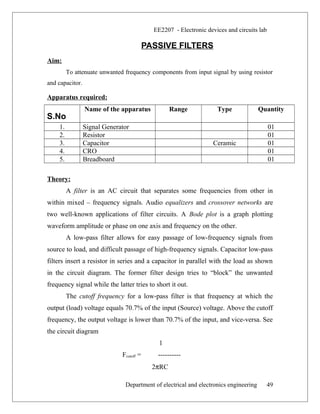 EE2207 - Electronic devices and circuits lab
PASSIVE FILTERS
Aim:
To attenuate unwanted frequency components from input signal by using resistor
and capacitor.
Apparatus required:
S.No
Name of the apparatus Range Type Quantity
1. Signal Generator 01
2. Resistor 01
3. Capacitor Ceramic 01
4. CRO 01
5. Breadboard 01
Theory:
A filter is an AC circuit that separates some frequencies from other in
within mixed – frequency signals. Audio equalizers and crossover networks are
two well-known applications of filter circuits. A Bode plot is a graph plotting
waveform amplitude or phase on one axis and frequency on the other.
A low-pass filter allows for easy passage of low-frequency signals from
source to load, and difficult passage of high-frequency signals. Capacitor low-pass
filters insert a resistor in series and a capacitor in parallel with the load as shown
in the circuit diagram. The former filter design tries to “block” the unwanted
frequency signal while the latter tries to short it out.
The cutoff frequency for a low-pass filter is that frequency at which the
output (load) voltage equals 70.7% of the input (Source) voltage. Above the cutoff
frequency, the output voltage is lower than 70.7% of the input, and vice-versa. See
the circuit diagram
1
Fcutoff = ----------
2πRC
Department of electrical and electronics engineering 49
 