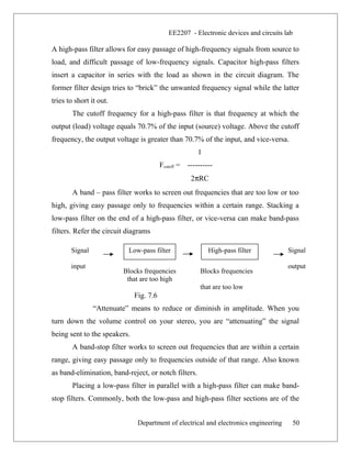 EE2207 - Electronic devices and circuits lab
A high-pass filter allows for easy passage of high-frequency signals from source to
load, and difficult passage of low-frequency signals. Capacitor high-pass filters
insert a capacitor in series with the load as shown in the circuit diagram. The
former filter design tries to “brick” the unwanted frequency signal while the latter
tries to short it out.
The cutoff frequency for a high-pass filter is that frequency at which the
output (load) voltage equals 70.7% of the input (source) voltage. Above the cutoff
frequency, the output voltage is greater than 70.7% of the input, and vice-versa.
1
Fcutoff = ----------
2πRC
A band – pass filter works to screen out frequencies that are too low or too
high, giving easy passage only to frequencies within a certain range. Stacking a
low-pass filter on the end of a high-pass filter, or vice-versa can make band-pass
filters. Refer the circuit diagrams
Fig. 7.6
“Attenuate” means to reduce or diminish in amplitude. When you
turn down the volume control on your stereo, you are “attenuating” the signal
being sent to the speakers.
A band-stop filter works to screen out frequencies that are within a certain
range, giving easy passage only to frequencies outside of that range. Also known
as band-elimination, band-reject, or notch filters.
Placing a low-pass filter in parallel with a high-pass filter can make band-
stop filters. Commonly, both the low-pass and high-pass filter sections are of the
Department of electrical and electronics engineering 50
Signal
input
Low-pass filter High-pass filter Signal
output
Blocks frequencies
that are too high
Blocks frequencies
that are too low
 