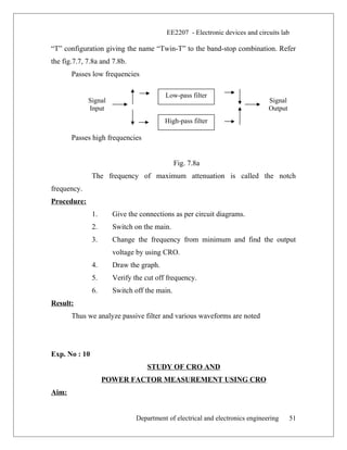 Signal
Input
Low-pass filter
High-pass filter
Signal
Output
EE2207 - Electronic devices and circuits lab
“T” configuration giving the name “Twin-T” to the band-stop combination. Refer
the fig.7.7, 7.8a and 7.8b.
Passes low frequencies
Passes high frequencies
Fig. 7.8a
The frequency of maximum attenuation is called the notch
frequency.
Procedure:
1. Give the connections as per circuit diagrams.
2. Switch on the main.
3. Change the frequency from minimum and find the output
voltage by using CRO.
4. Draw the graph.
5. Verify the cut off frequency.
6. Switch off the main.
Result:
Thus we analyze passive filter and various waveforms are noted
Exp. No : 10
STUDY OF CRO AND
POWER FACTOR MEASUREMENT USING CRO
Aim:
Department of electrical and electronics engineering 51
 