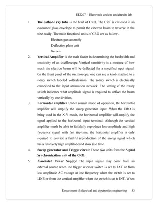 EE2207 - Electronic devices and circuits lab
1. The cathode ray tube is the heart of CRO. The CRT is enclosed in an
evacuated glass envelope to permit the electron beam to traverse in the
tube easily. The main functional units of CRO are as follows.
Electron gun assembly
Deflection plate unit
Screen.
2. Vertical Amplifier is the main factor in determining the bandwidth and
sensitivity of an oscilloscope. Vertical sensitivity is a measure of how
much the electron beam will be deflected for a specified input signal.
On the front panel of the oscilloscope, one can see a knob attached to a
rotary switch labeled volts/division. The rotary switch is electrically
connected to the input attenuation network. The setting of the rotary
switch indicates what amplitude signal is required to deflect the beam
vertically by one division.
3. Horizontal amplifier Under normal mode of operation, the horizontal
amplifier will amplify the sweep generator input. When the CRO is
being used in the X-Y mode, the horizontal amplifier will amplify the
signal applied to the horizontal input terminal. Although the vertical
amplifier mush be able to faithfully reproduce low-amplitude and high
frequency signal with fast rise-time, the horizontal amplifier is only
required to provide a faithful reproduction of the sweep signal which
has a relatively high amplitude and slow rise time.
4. Sweep generator and Trigger circuit These two units form the Signal
Synchronization unit of the CRO.
5. Associated Power Supply: The input signal may come from an
external source when the trigger selector switch is set to EXT or from
low amplitude AC voltage at line frequency when the switch is set to
LINE or from the vertical amplifier when the switch is set to INT. When
Department of electrical and electronics engineering 53
 