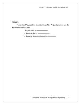 EE2207 - Electronic devices and circuits lab
RESULT:
Forward and Reverse bias characteristics of the PN junction diode and the
dynamic resistance under
Forward bias = ---------------------
 Reverse bias = ----------------------.
 Reverse Saturation Current = ----------------.
Department of electrical and electronics engineering 7
 