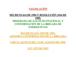 •LEGISLACIÓN
DECRETO 614 DE 1984 Y RESOLUCIÓN 1016 DE
1989:
PROGRAMA DE SALUD OCUPACIONAL Y
CONFORMACIÓN DE LA BRIGADA DE
EMERGENCIAS
.
DECRETO LEY 1295 DE 1994:
ASESORIA CONFORMACIÓN DE LA BRIGADA.
CIRCULAR 03735 DEL 22 DE AGOSTO DE 1999.
LEY 1575 DE 2012
 