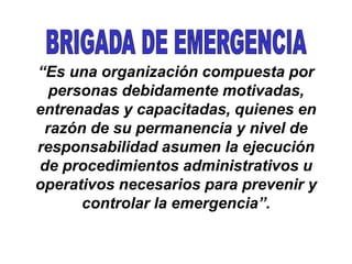 “Es una organización compuesta por
personas debidamente motivadas,
entrenadas y capacitadas, quienes en
razón de su permanencia y nivel de
responsabilidad asumen la ejecución
de procedimientos administrativos u
operativos necesarios para prevenir y
controlar la emergencia”.
 