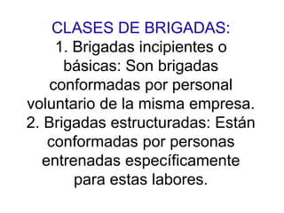 CLASES DE BRIGADAS:
1. Brigadas incipientes o
básicas: Son brigadas
conformadas por personal
voluntario de la misma empresa.
2. Brigadas estructuradas: Están
conformadas por personas
entrenadas específicamente
para estas labores.
 