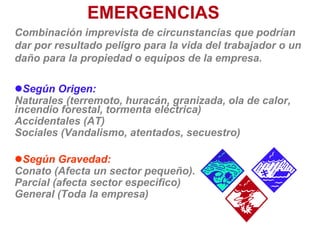 EMERGENCIAS
Combinación imprevista de circunstancias que podrían
dar por resultado peligro para la vida del trabajador o un
daño para la propiedad o equipos de la empresa.
Según Origen:
Naturales (terremoto, huracán, granizada, ola de calor,
incendio forestal, tormenta eléctrica)
Accidentales (AT)
Sociales (Vandalismo, atentados, secuestro)
Según Gravedad:
Conato (Afecta un sector pequeño).
Parcial (afecta sector especifico)
General (Toda la empresa)
 