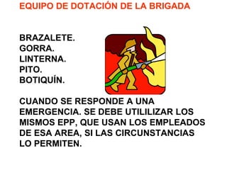 EQUIPO DE DOTACIÓN DE LA BRIGADA
BRAZALETE.
GORRA.
LINTERNA.
PITO.
BOTIQUÍN.
CUANDO SE RESPONDE A UNA
EMERGENCIA. SE DEBE UTILILIZAR LOS
MISMOS EPP, QUE USAN LOS EMPLEADOS
DE ESA AREA, SI LAS CIRCUNSTANCIAS
LO PERMITEN.
 