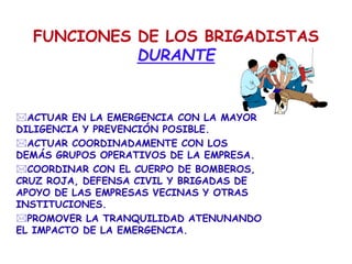 FUNCIONES DE LOS BRIGADISTAS
DURANTE
ACTUAR EN LA EMERGENCIA CON LA MAYOR
DILIGENCIA Y PREVENCIÓN POSIBLE.
ACTUAR COORDINADAMENTE CON LOS
DEMÁS GRUPOS OPERATIVOS DE LA EMPRESA.
COORDINAR CON EL CUERPO DE BOMBEROS,
CRUZ ROJA, DEFENSA CIVIL Y BRIGADAS DE
APOYO DE LAS EMPRESAS VECINAS Y OTRAS
INSTITUCIONES.
PROMOVER LA TRANQUILIDAD ATENUNANDO
EL IMPACTO DE LA EMERGENCIA.
 