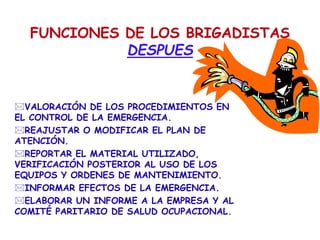 FUNCIONES DE LOS BRIGADISTAS
DESPUES
VALORACIÓN DE LOS PROCEDIMIENTOS EN
EL CONTROL DE LA EMERGENCIA.
REAJUSTAR O MODIFICAR EL PLAN DE
ATENCIÓN.
REPORTAR EL MATERIAL UTILIZADO,
VERIFICACIÓN POSTERIOR AL USO DE LOS
EQUIPOS Y ORDENES DE MANTENIMIENTO.
INFORMAR EFECTOS DE LA EMERGENCIA.
ELABORAR UN INFORME A LA EMPRESA Y AL
COMITÉ PARITARIO DE SALUD OCUPACIONAL.
 